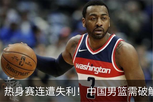 热身赛连遭失利！中国男篮需破解三大短板并引入三名新星